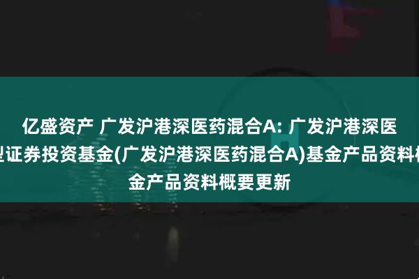 亿盛资产 广发沪港深医药混合A: 广发沪港深医药混合型证券投资基金(广发沪港深医药混合A)基金产品资料概要更新