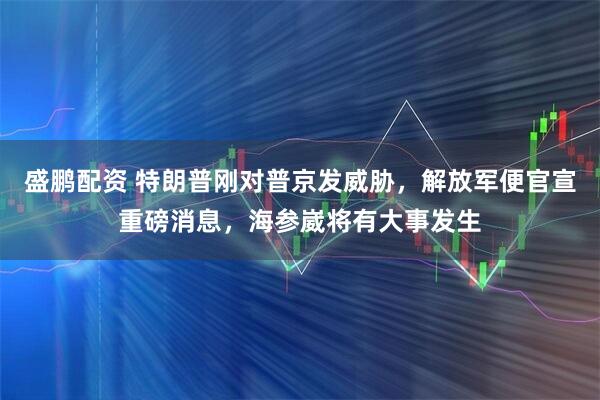 盛鹏配资 特朗普刚对普京发威胁，解放军便官宣重磅消息，海参崴将有大事发生