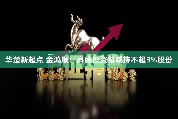 华楚新起点 金鸿顺：高德投资拟减持不超3%股份