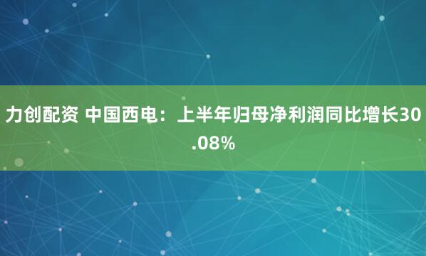 力创配资 中国西电：上半年归母净利润同比增长30.08%
