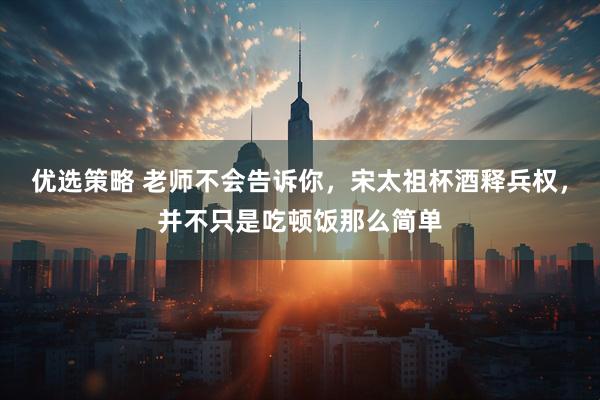优选策略 老师不会告诉你，宋太祖杯酒释兵权，并不只是吃顿饭那么简单