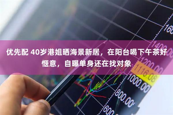 优先配 40岁港姐晒海景新居，在阳台喝下午茶好惬意，自曝单身还在找对象