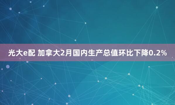 光大e配 加拿大2月国内生产总值环比下降0.2%