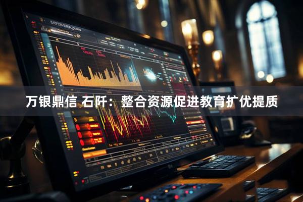 万银鼎信 石阡：整合资源促进教育扩优提质