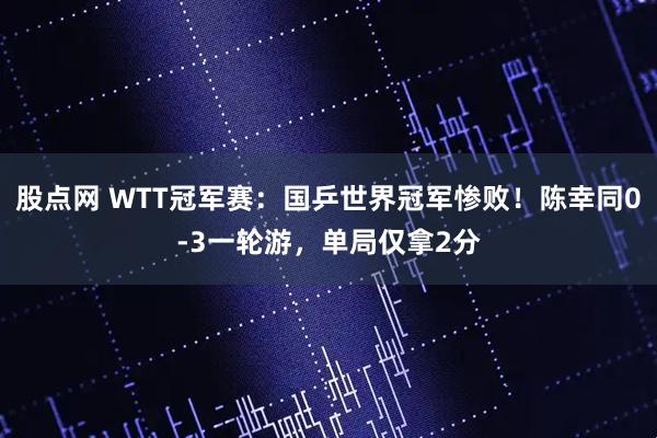 股点网 WTT冠军赛：国乒世界冠军惨败！陈幸同0-3一轮游，单局仅拿2分