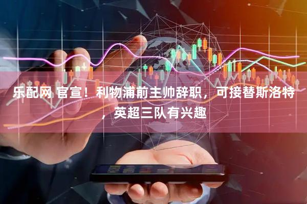 乐配网 官宣！利物浦前主帅辞职，可接替斯洛特，英超三队有兴趣