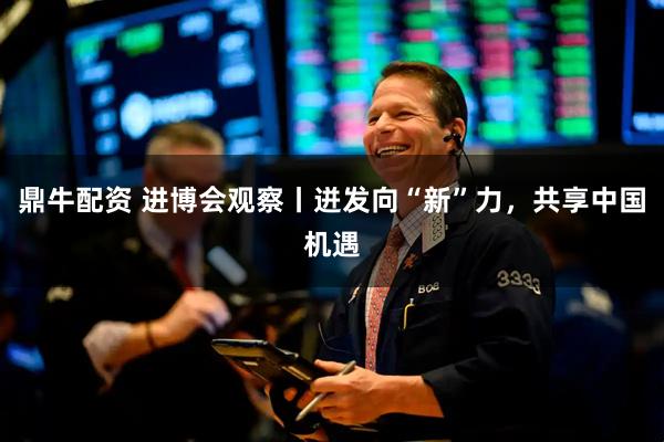 鼎牛配资 进博会观察丨迸发向“新”力，共享中国机遇