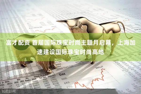 富才配资 首届国际珠宝时尚主题月启幕，上海加速建设国际珠宝时尚高地