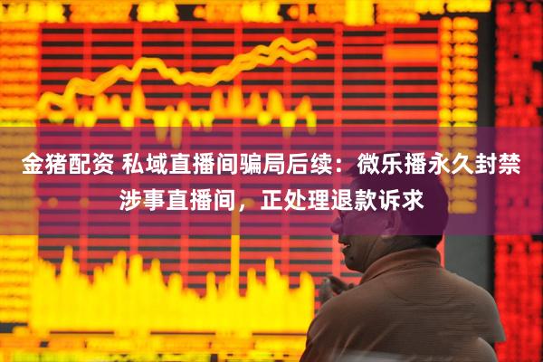 金猪配资 私域直播间骗局后续：微乐播永久封禁涉事直播间，正处理退款诉求