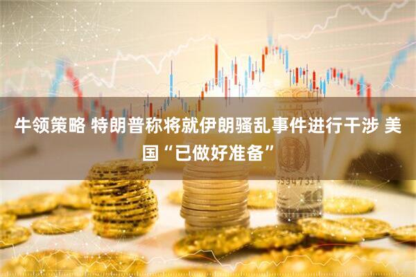 牛领策略 特朗普称将就伊朗骚乱事件进行干涉 美国“已做好准备”