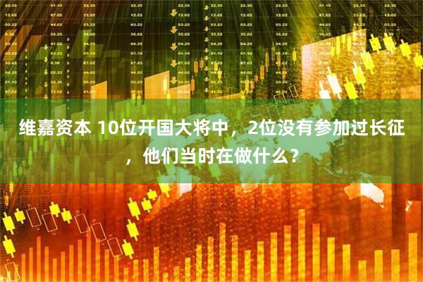 维嘉资本 10位开国大将中，2位没有参加过长征，他们当时在做什么？