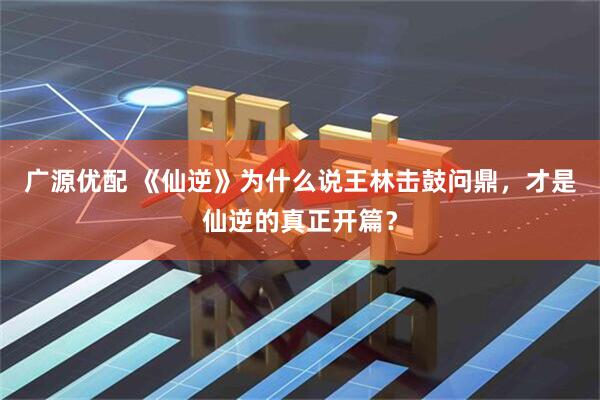 广源优配 《仙逆》为什么说王林击鼓问鼎，才是仙逆的真正开篇？