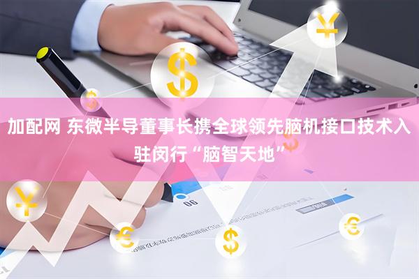 加配网 东微半导董事长携全球领先脑机接口技术入驻闵行“脑智天地”