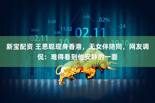 新宝配资 王思聪现身香港，无女伴陪同，网友调侃：难得看到他安静的一面