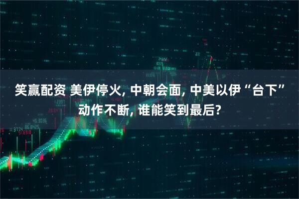笑赢配资 美伊停火, 中朝会面, 中美以伊“台下”动作不断, 谁能笑到最后?